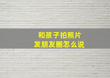 和孩子拍照片发朋友圈怎么说