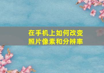 在手机上如何改变照片像素和分辨率