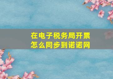 在电子税务局开票怎么同步到诺诺网