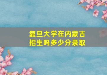 复旦大学在内蒙古招生吗多少分录取