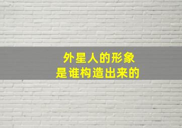 外星人的形象是谁构造出来的