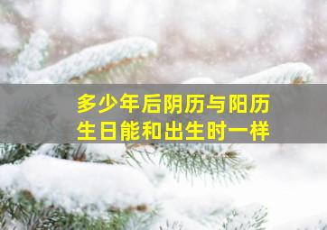 多少年后阴历与阳历生日能和出生时一样