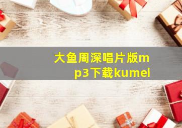 大鱼周深唱片版mp3下载kumei