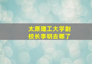 太原理工大学副校长李明去哪了