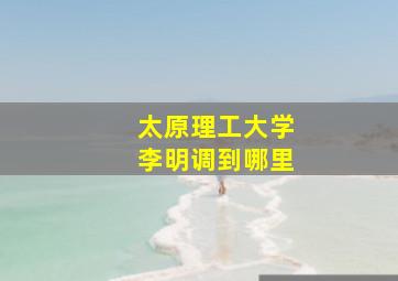 太原理工大学李明调到哪里