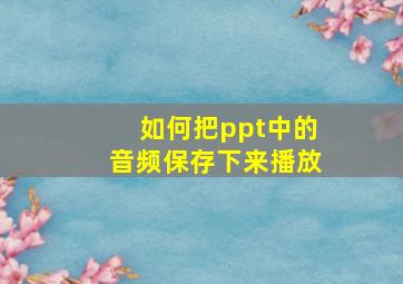 如何把ppt中的音频保存下来播放