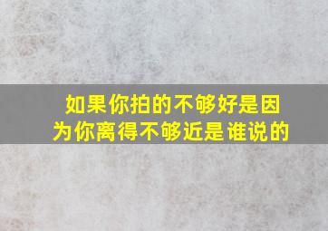 如果你拍的不够好是因为你离得不够近是谁说的