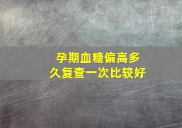 孕期血糖偏高多久复查一次比较好