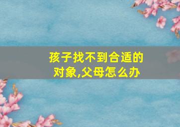 孩子找不到合适的对象,父母怎么办