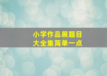 小学作品展题目大全集简单一点