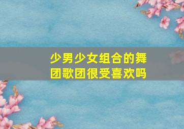 少男少女组合的舞团歌团很受喜欢吗