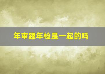 年审跟年检是一起的吗