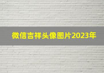 微信吉祥头像图片2023年