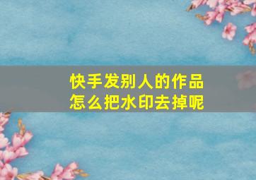 快手发别人的作品怎么把水印去掉呢