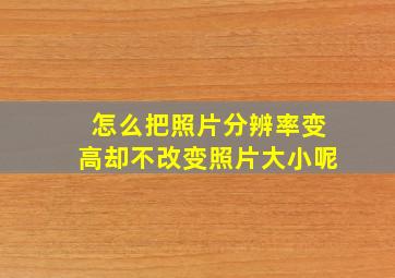 怎么把照片分辨率变高却不改变照片大小呢