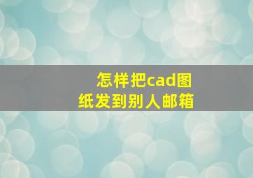 怎样把cad图纸发到别人邮箱