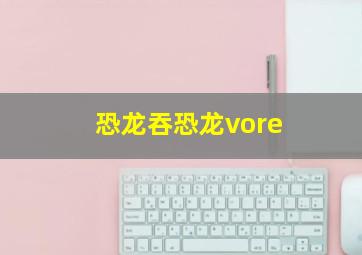 恐龙吞恐龙vore