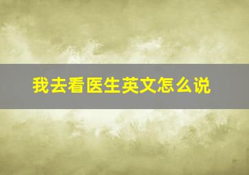 我去看医生英文怎么说