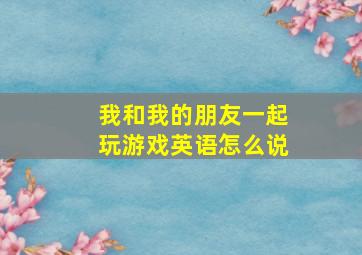 我和我的朋友一起玩游戏英语怎么说