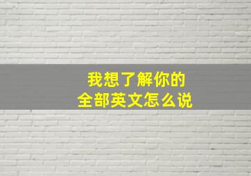 我想了解你的全部英文怎么说