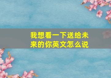 我想看一下送给未来的你英文怎么说