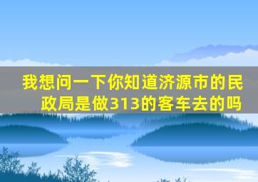 我想问一下你知道济源市的民政局是做313的客车去的吗