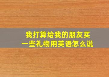 我打算给我的朋友买一些礼物用英语怎么说