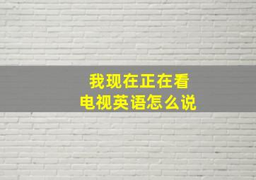 我现在正在看电视英语怎么说