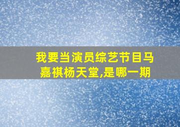 我要当演员综艺节目马嘉祺杨天堂,是哪一期