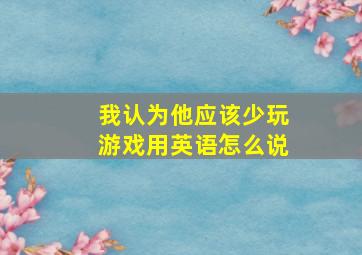 我认为他应该少玩游戏用英语怎么说