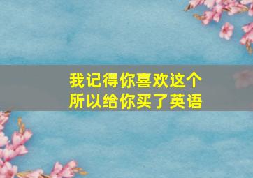 我记得你喜欢这个所以给你买了英语