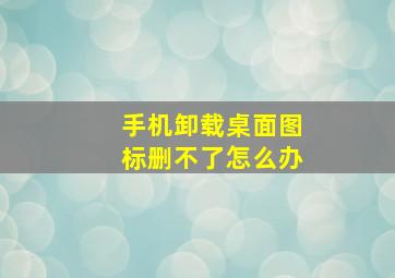 手机卸载桌面图标删不了怎么办