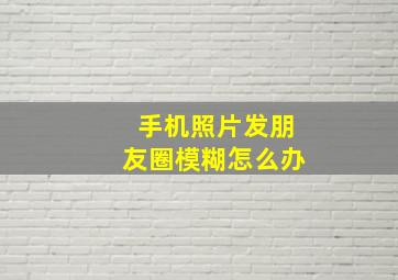 手机照片发朋友圈模糊怎么办