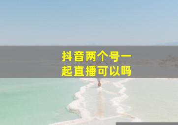 抖音两个号一起直播可以吗