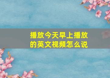 播放今天早上播放的英文视频怎么说