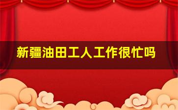 新疆油田工人工作很忙吗