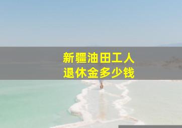 新疆油田工人退休金多少钱