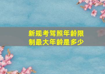 新规考驾照年龄限制最大年龄是多少