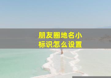 朋友圈地名小标识怎么设置