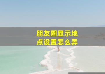 朋友圈显示地点设置怎么弄