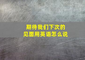 期待我们下次的见面用英语怎么说