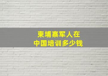 柬埔寨军人在中国培训多少钱