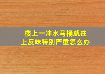 楼上一冲水马桶就往上反味特别严重怎么办