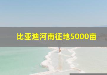 比亚迪河南征地5000亩