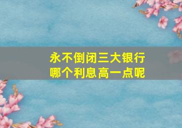 永不倒闭三大银行哪个利息高一点呢