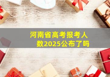 河南省高考报考人数2025公布了吗