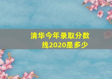 清华今年录取分数线2020是多少