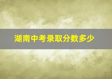 湖南中考录取分数多少