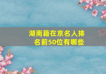 湖南籍在京名人排名前50位有哪些