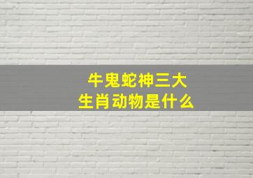 牛鬼蛇神三大生肖动物是什么